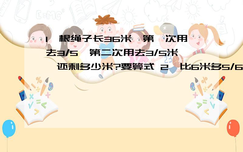 1一根绳子长36米,第一次用去3/5,第二次用去3/5米,还剩多少米?要算式 2、比6米多5/6是多少?