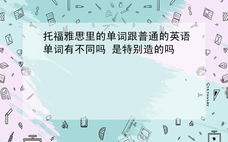 托福雅思里的单词跟普通的英语单词有不同吗 是特别造的吗