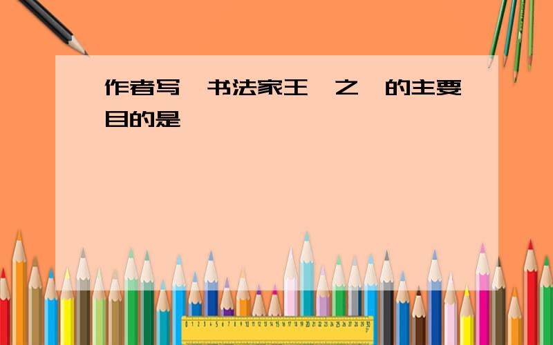 作者写《书法家王羲之》的主要目的是