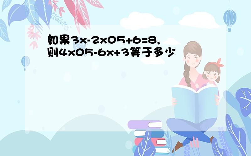 如果3x-2x05+6=8,则4x05-6x+3等于多少