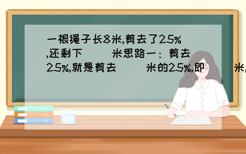 一根绳子长8米,剪去了25%,还剩下（ ）米思路一：剪去25%,就是剪去（ ）米的25%,即（ ）米,还剩（ ）米.思路二：要求还剩多少米,就是求绳长8米的（ ）%是多少,即（ ）米