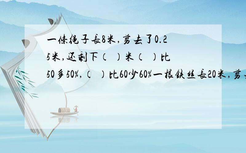 一条绳子长8米,剪去了0.25米,还剩下（ ）米（ ）比50多50%,（ ）比60少60%一根铁丝长20米,剪去全长75%,还剩（ ）米,如果再减去0.75米,还剩（ ）米