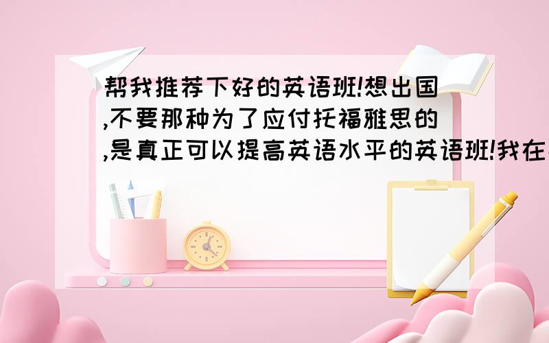 帮我推荐下好的英语班!想出国,不要那种为了应付托福雅思的,是真正可以提高英语水平的英语班!我在北京