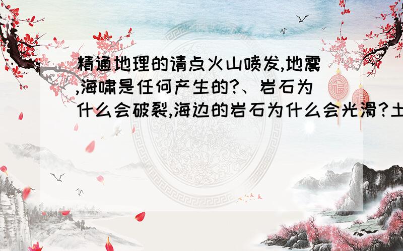 精通地理的请点火山喷发,地震,海啸是任何产生的?、岩石为什么会破裂,海边的岩石为什么会光滑?土壤中有什么?雨水对土地会有影响吗?土地会怎样?雨水会怎样?土地被侵蚀过程中地形会怎样?