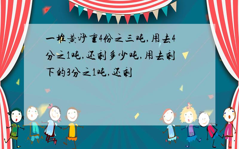 一堆黄沙重4份之三吨,用去4分之1吨,还剩多少吨,用去剩下的3分之1吨,还剩