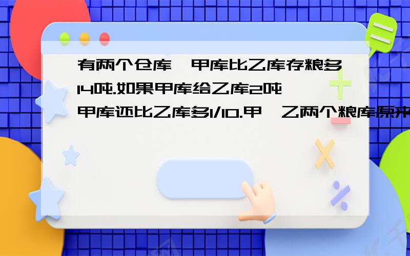 有两个仓库,甲库比乙库存粮多14吨.如果甲库给乙库2吨,甲库还比乙库多1/10.甲、乙两个粮库原来各存粮多少吨