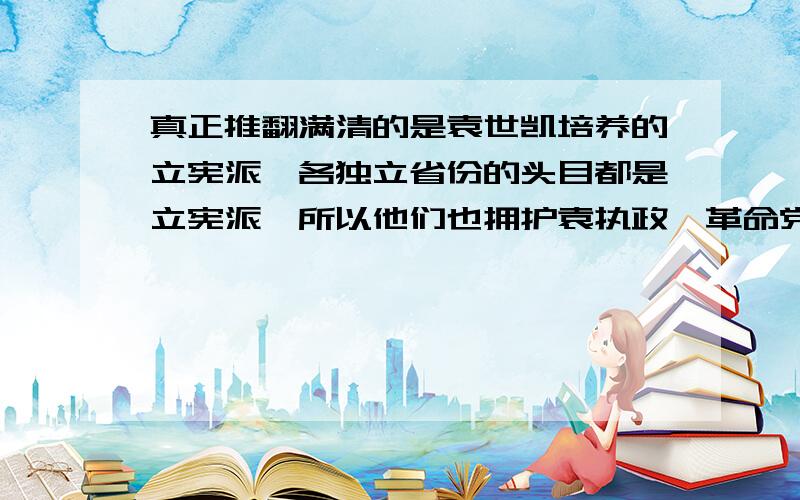 真正推翻满清的是袁世凯培养的立宪派,各独立省份的头目都是立宪派,所以他们也拥护袁执政,革命党只是催化剂的作用,