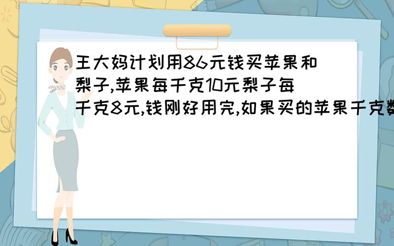 王大妈计划用86元钱买苹果和梨子,苹果每千克10元梨子每千克8元,钱刚好用完,如果买的苹果千克数和梨子王大妈计划用86元钱买苹果和梨子,苹果每千克10元,梨子每千克8元,钱刚好用完,如果买