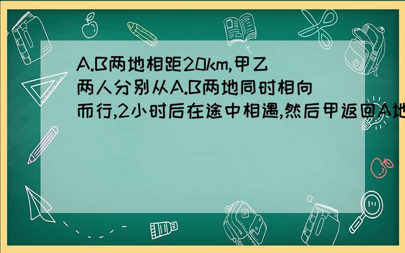 A.B两地相距20km,甲乙两人分别从A.B两地同时相向而行,2小时后在途中相遇,然后甲返回A地,乙仍继续前进,当甲到A地时,乙离A地还有4km,求甲.