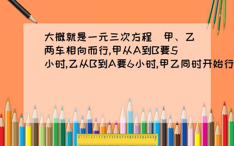 大概就是一元三次方程）甲、乙两车相向而行,甲从A到B要5小时,乙从B到A要6小时,甲乙同时开始行驶,相遇时甲车行驶了180KM,求相遇时乙车行驶的距离.