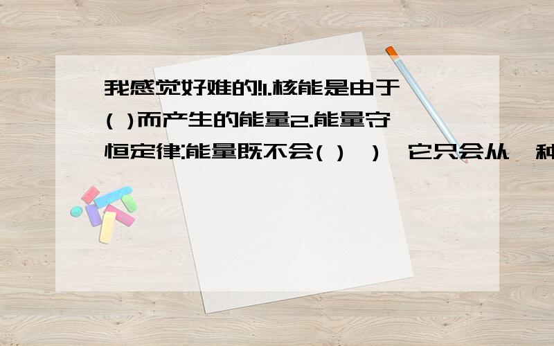 我感觉好难的!1.核能是由于( )而产生的能量2.能量守恒定律:能量既不会( ),),它只会从一种形式为另一种形式,或者从一个物体转移到另一个物体,而能的( )保持不变.