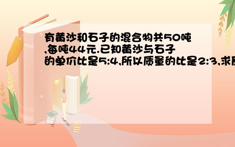 有黄沙和石子的混合物共50吨,每吨44元.已知黄沙与石子的单价比是5:4,所以质量的比是2:3,求原来黄沙和石子的单价?