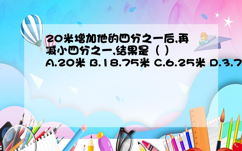 20米增加他的四分之一后,再减小四分之一,结果是（ ） A.20米 B.18.75米 C.6.25米 D.3.75米