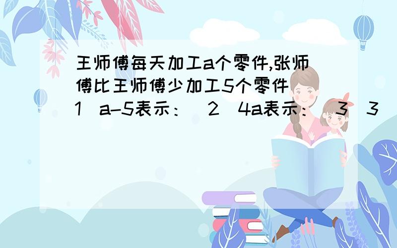 王师傅每天加工a个零件,张师傅比王师傅少加工5个零件 (1)a-5表示：（2）4a表示：（3）3（a-5）表示：