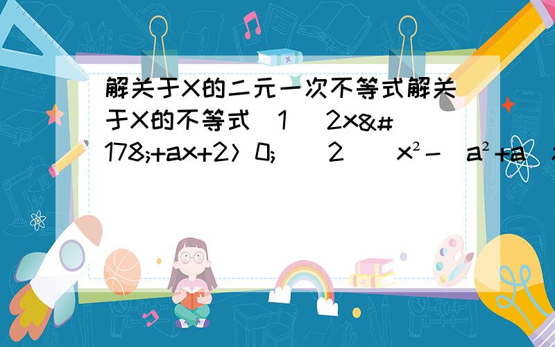 解关于X的二元一次不等式解关于X的不等式（1） 2x²+ax+2＞0;  (2)  x²-(a²+a)x+a³>0麻烦知道的帮忙解一下  要写步骤（越详细越好）