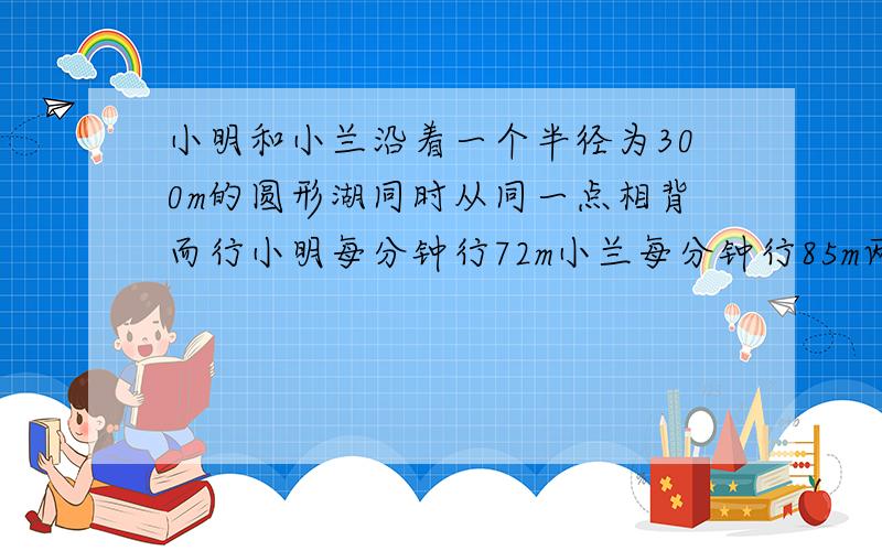 小明和小兰沿着一个半径为300m的圆形湖同时从同一点相背而行小明每分钟行72m小兰每分钟行85m两人经过多少小明和小兰沿着一个半径为300m的圆形湖，同时从同一点相背而行，小明每分钟行72