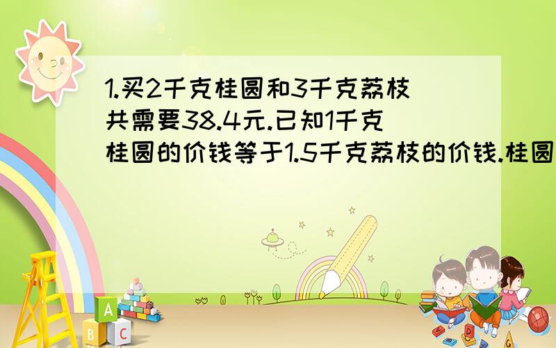 1.买2千克桂圆和3千克荔枝共需要38.4元.已知1千克桂圆的价钱等于1.5千克荔枝的价钱.桂圆每千克多少元.2.把一个底面半径10厘米,高20厘米的圆柱.切成一个近似长方形,表面积比原来增加了.多少