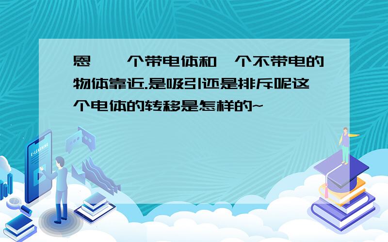 恩,一个带电体和一个不带电的物体靠近.是吸引还是排斥呢这个电体的转移是怎样的~