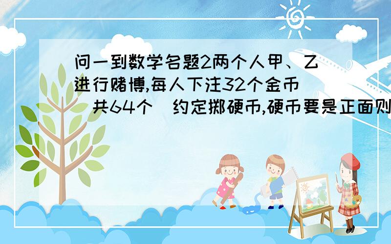 问一到数学名题2两个人甲、乙进行赌博,每人下注32个金币（共64个）约定掷硬币,硬币要是正面则甲加一分,若硬币是反面则乙加一分,谁先积到10分谁胜,胜的一方拿走所有金币,但是在他们的积