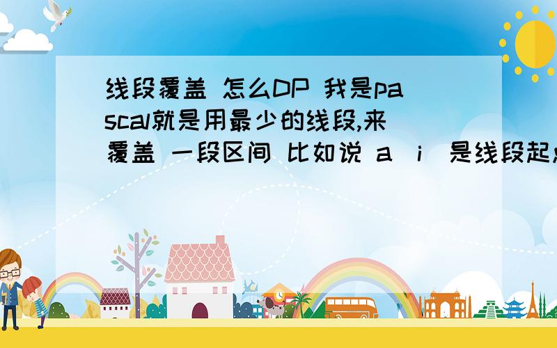 线段覆盖 怎么DP 我是pascal就是用最少的线段,来覆盖 一段区间 比如说 a[i]是线段起点 b[i]是线段终点 for i:=1 to nd ofor j:=1 to i do if a[i]>=b[j] then f[i]=min(f[j]+1) 是这样吗 输入是 n（表示线段数）后