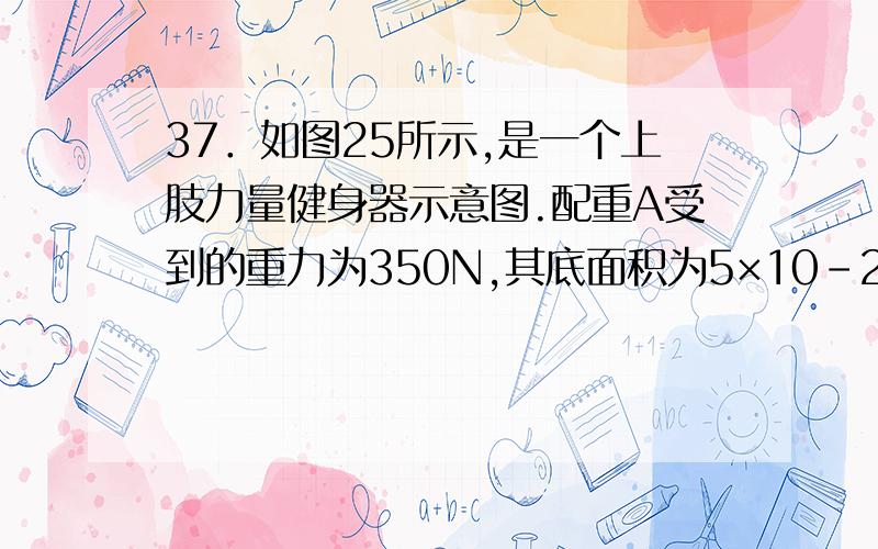 37．如图25所示,是一个上肢力量健身器示意图.配重A受到的重力为350N,其底面积为5×10-2m2.B、C都是定滑轮,D是动滑轮；杠杆EH可绕O点在竖直平面内转动,OE=3OH.小明受到的重力为500N,当他通过细绳