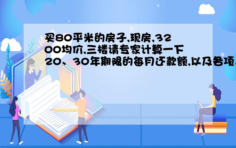 买80平米的房子,现房,3200均价,三楼请专家计算一下20、30年期限的每月还款额,以及各项入住的费用,什么税种、维修基金、简单装修费用之类的,请尽可能详细的计算一下.我准备出手了,首付30%,