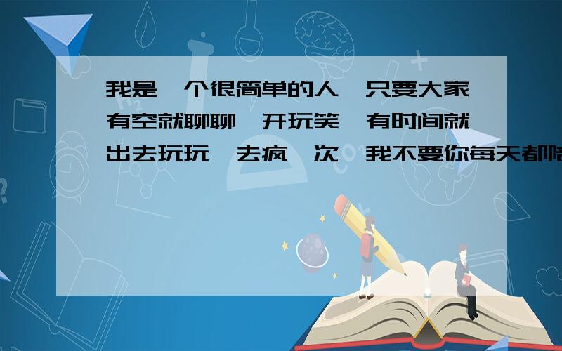 我是一个很简单的人,只要大家有空就聊聊,开玩笑,有时间就出去玩玩,去疯一次,我不要你每天都陪我,或者我会有时会发发小孩子脾气,但是只是发发脾气而已,不是要你有空没空都找我,就这么