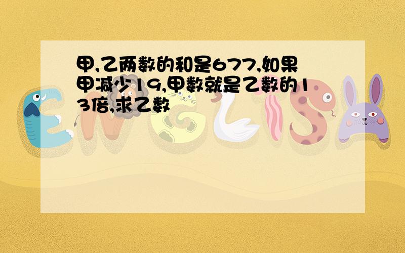 甲,乙两数的和是677,如果甲减少19,甲数就是乙数的13倍,求乙数