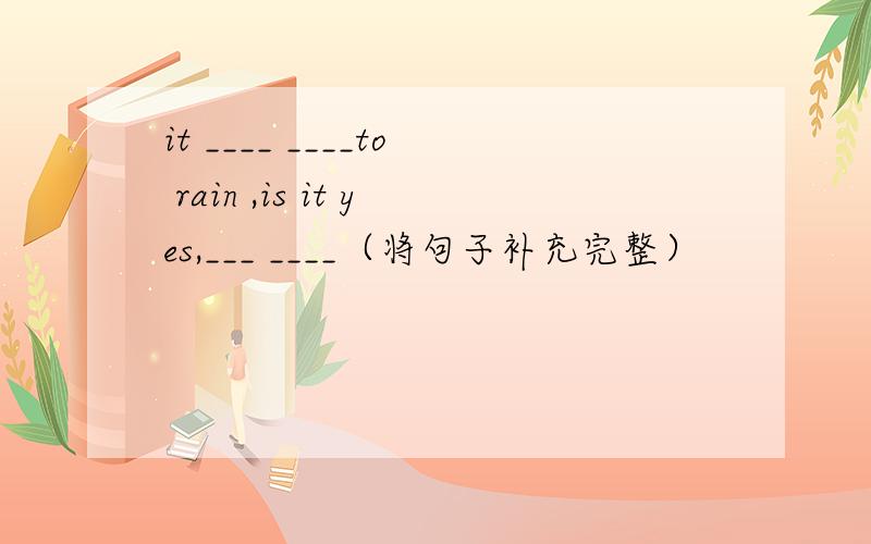 it ____ ____to rain ,is it yes,___ ____（将句子补充完整）