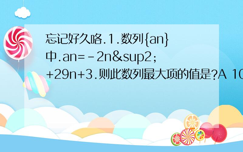 忘记好久咯.1.数列{an}中.an=-2n²+29n+3.则此数列最大项的值是?A 103 B 108 又1/8 C 103又1/8 D1082.已知{an}为等差数列.a1+a3+a5=105,a2+a4+a6=99.以sn表示{an}的前n项和.则使得sn达到最大值的n是?A 21 B 20 C 19 D1