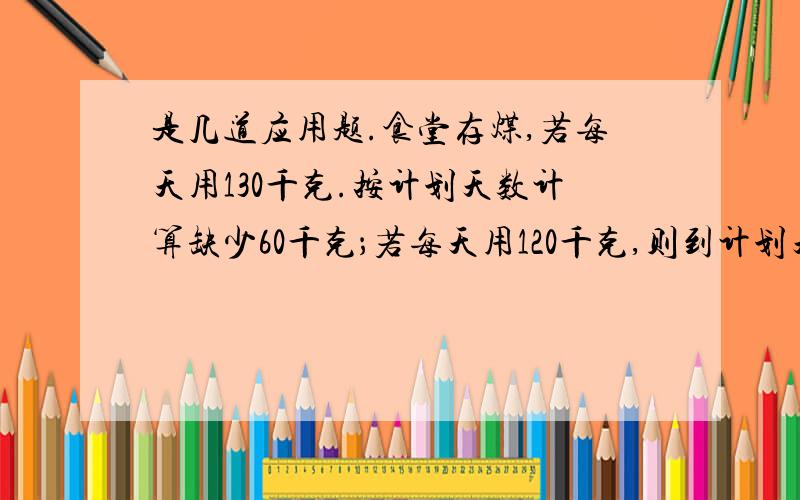 是几道应用题.食堂存煤,若每天用130千克.按计划天数计算缺少60千克；若每天用120千克,则到计划天数剩余60千克.问食堂存煤多少?计划用多少天?