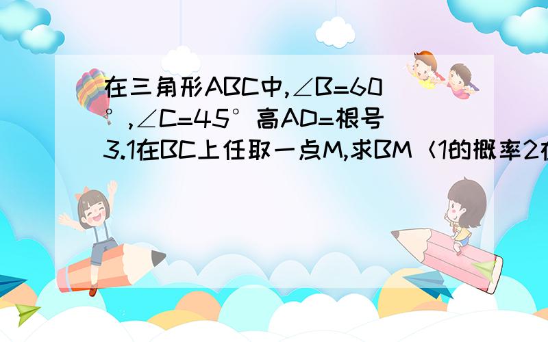 在三角形ABC中,∠B=60°,∠C=45°高AD=根号3.1在BC上任取一点M,求BM＜1的概率2在∠BAC内做射线AM交BC于M,求BM＜1的概率