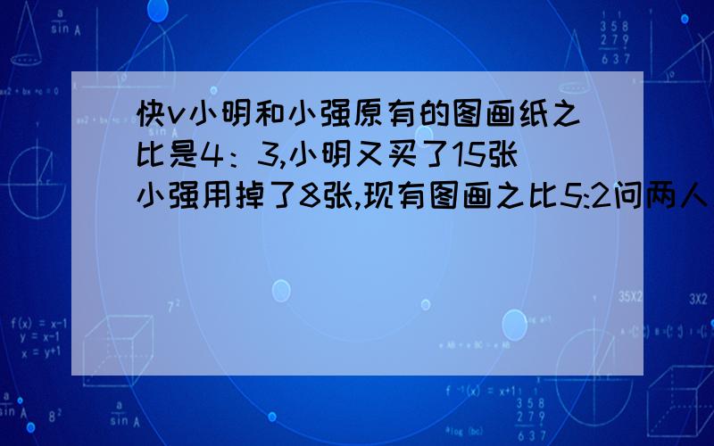 快v小明和小强原有的图画纸之比是4：3,小明又买了15张小强用掉了8张,现有图画之比5:2问两人原来各有多少张图画