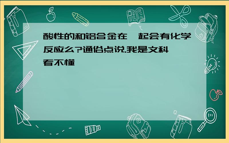 酸性的和铝合金在一起会有化学反应么?通俗点说.我是文科,看不懂