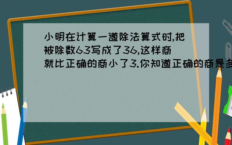 小明在计算一道除法算式时,把被除数63写成了36,这样商就比正确的商小了3.你知道正确的商是多少吗?