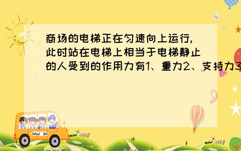 商场的电梯正在匀速向上运行,此时站在电梯上相当于电梯静止的人受到的作用力有1、重力2、支持力3、水平向右的摩擦力4、水平向左的摩擦力5、斜向上的摩擦力