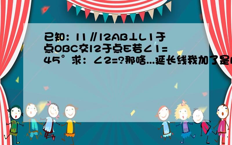 已知：l1∥l2AB⊥L1于点OBC交l2于点E若∠1=45°求：∠2=?那啥...延长线我加了是BQ