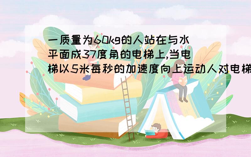 一质量为60kg的人站在与水平面成37度角的电梯上,当电梯以5米每秒的加速度向上运动人对电梯的压力和人与电梯间的摩擦力分别为多大?