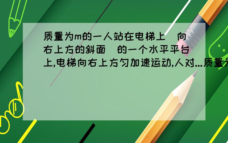 质量为m的一人站在电梯上（向右上方的斜面）的一个水平平台上,电梯向右上方匀加速运动,人对...质量为m的一人站在电梯上（向右上方的斜面）的一个水平平台上,电梯向右上方匀加速运动,