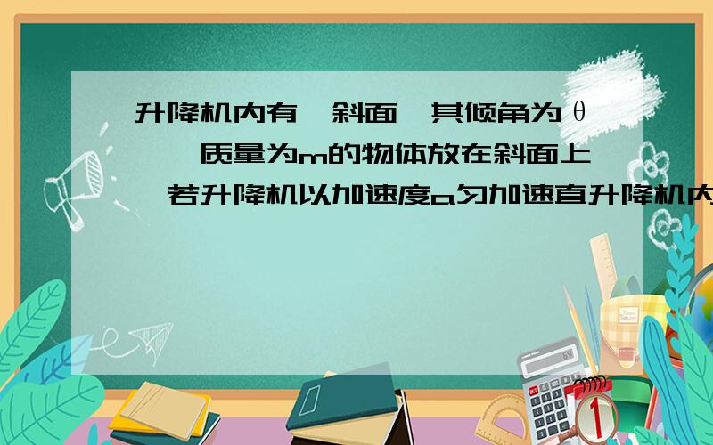 升降机内有一斜面,其倾角为θ,一质量为m的物体放在斜面上,若升降机以加速度a匀加速直升降机内有一斜面,其倾角为θ,一质量为m的物体放在斜面上,若升降机以加速度a匀加速直线上升,且物体