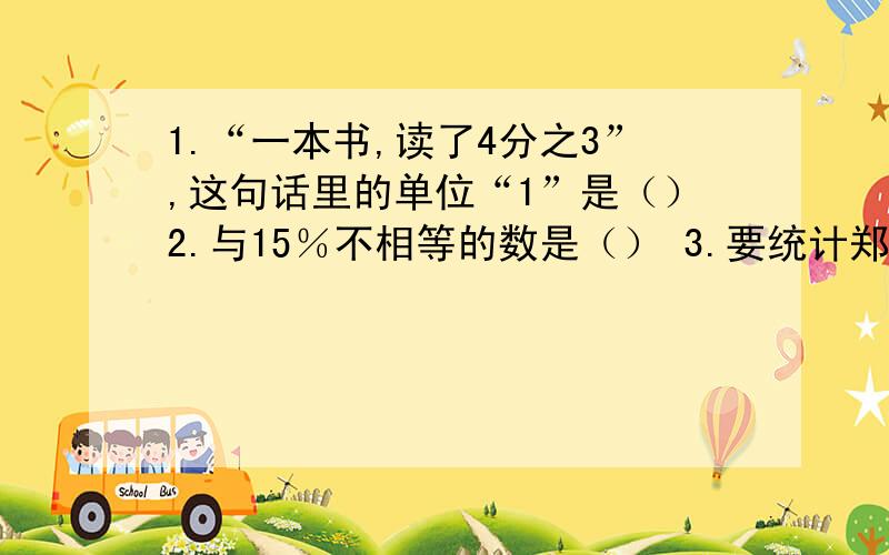 1.“一本书,读了4分之3”,这句话里的单位“1”是（）2.与15％不相等的数是（） 3.要统计郑州市人民公园各种树木所占百分比情况,你会选用（）什么统计图 4.如果小圆的直径等于大圆的半径,