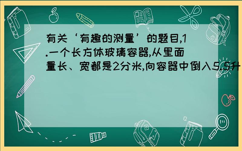 有关‘有趣的测量’的题目,1.一个长方体玻璃容器,从里面量长、宽都是2分米,向容器中倒入5.5升水,再把一个苹果完全放入水中.这时量得容器内的水深15厘米,求这个苹果的体积是多少?2.一块