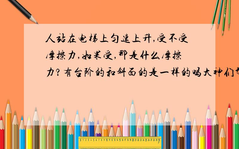 人站在电梯上匀速上升,受不受摩擦力,如果受,那是什么摩擦力?有台阶的和斜面的是一样的吗大神们帮帮忙