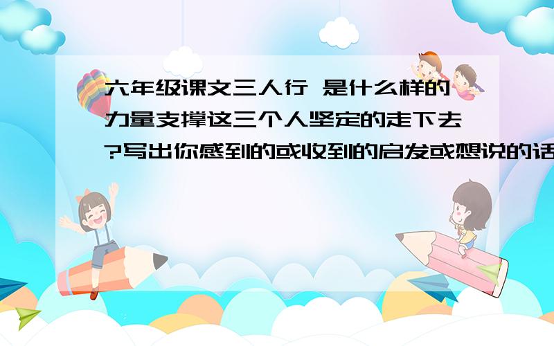 六年级课文三人行 是什么样的力量支撑这三个人坚定的走下去?写出你感到的或收到的启发或想说的话快