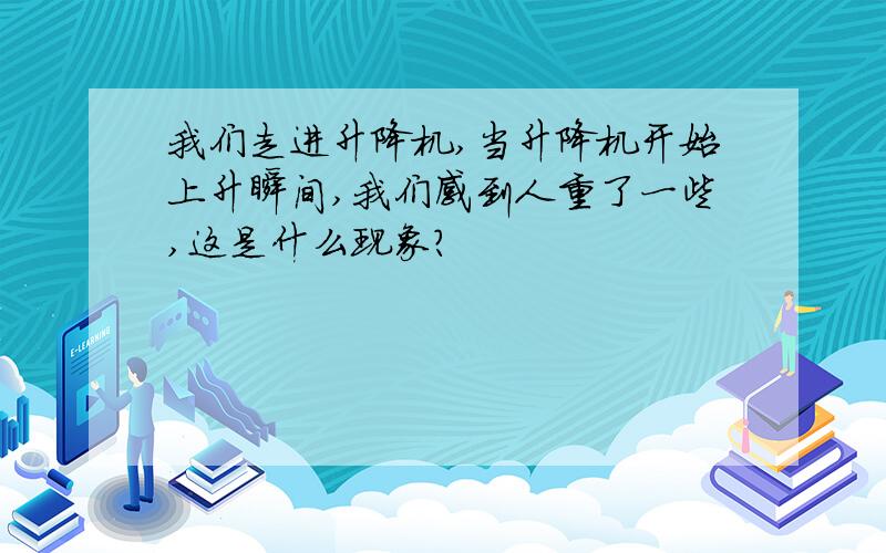 我们走进升降机,当升降机开始上升瞬间,我们感到人重了一些,这是什么现象?