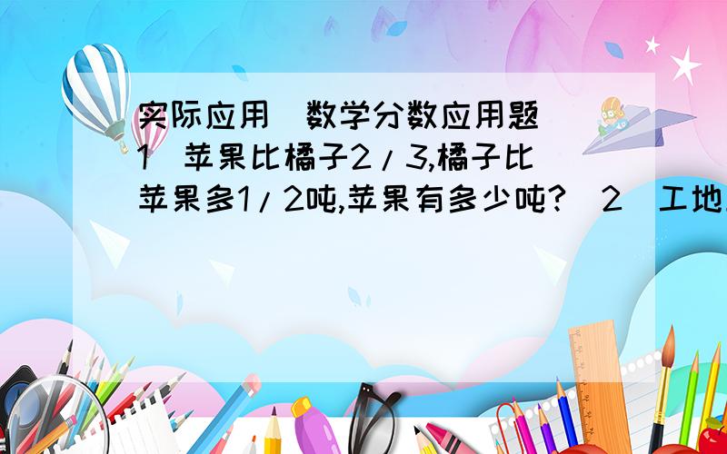 实际应用（数学分数应用题）（1）苹果比橘子2/3,橘子比苹果多1/2吨,苹果有多少吨?（2）工地上有一堆黄沙,第一天用了总数的1/4,第二天比第一天多用1/3,这时还剩下15吨,这堆黄沙一共有多少