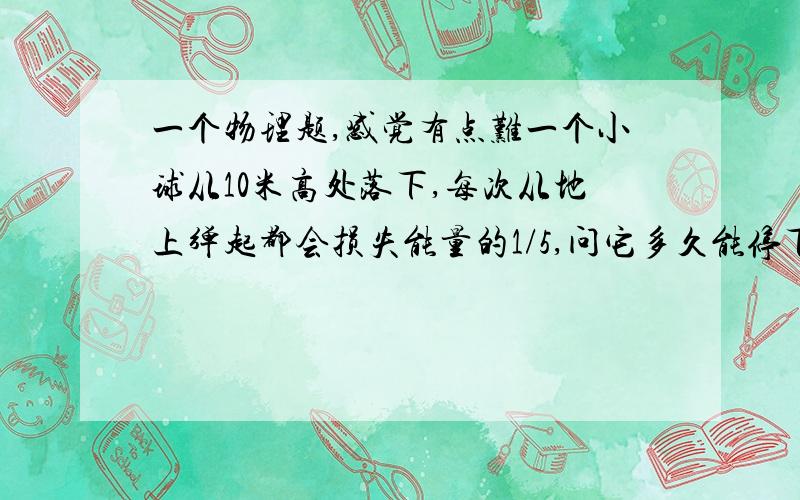 一个物理题,感觉有点难一个小球从10米高处落下,每次从地上弹起都会损失能量的1/5,问它多久能停下来?经过的路程是多少?g=10,空气阻力不计.