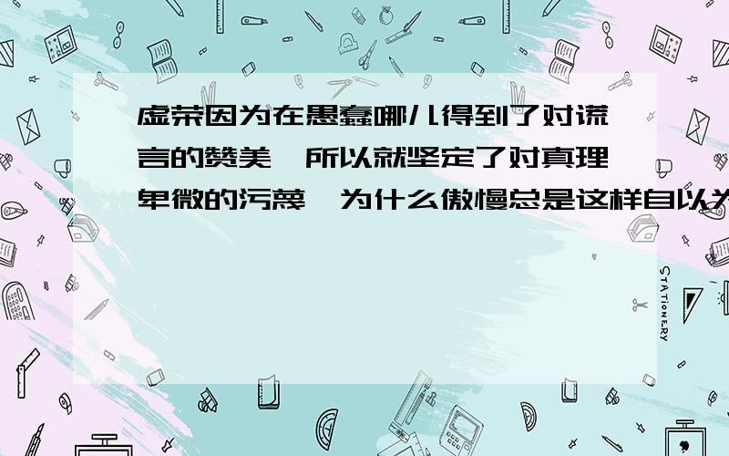 虚荣因为在愚蠢哪儿得到了对谎言的赞美,所以就坚定了对真理卑微的污蔑,为什么傲慢总是这样自以为是?