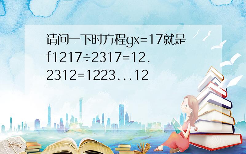 请问一下时方程gx=17就是f1217÷2317=12.2312=1223...12