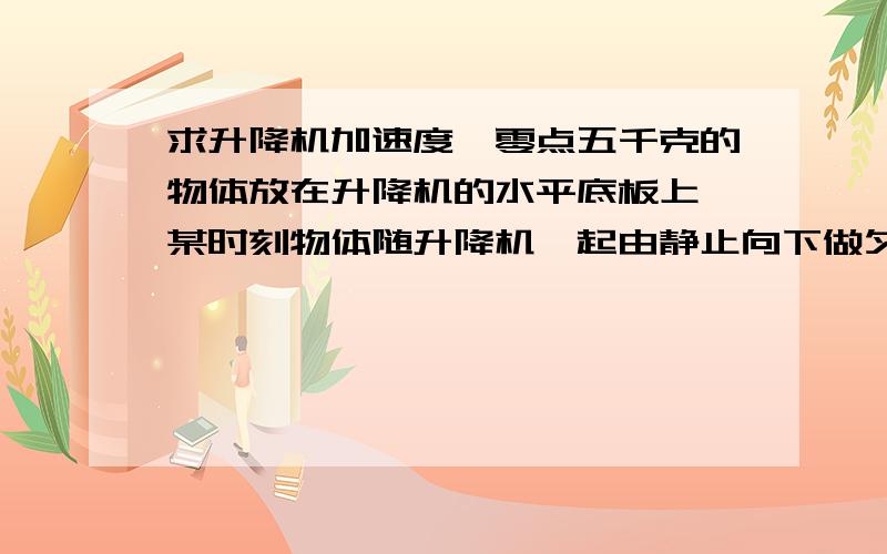 求升降机加速度一零点五千克的物体放在升降机的水平底板上,某时刻物体随升降机一起由静止向下做匀加速直线运动,经过时间t=3s,升降机下落了九米,g取10m每平方s求升降机的加速度a 紧急